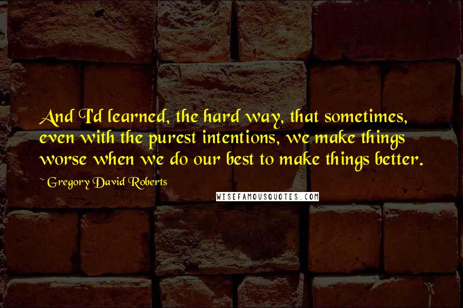 Gregory David Roberts Quotes: And I'd learned, the hard way, that sometimes, even with the purest intentions, we make things worse when we do our best to make things better.