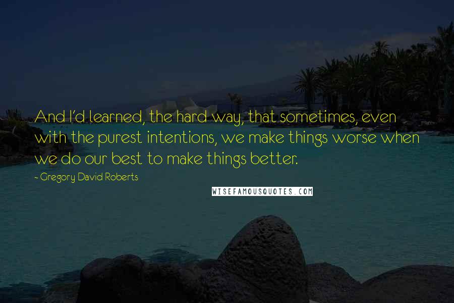 Gregory David Roberts Quotes: And I'd learned, the hard way, that sometimes, even with the purest intentions, we make things worse when we do our best to make things better.