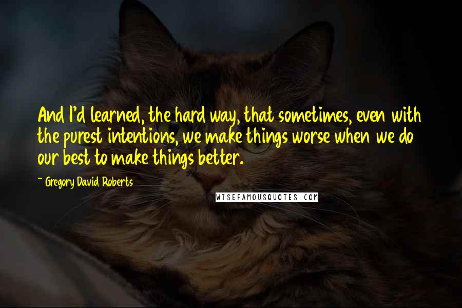 Gregory David Roberts Quotes: And I'd learned, the hard way, that sometimes, even with the purest intentions, we make things worse when we do our best to make things better.