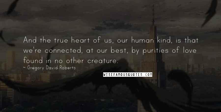 Gregory David Roberts Quotes: And the true heart of us, our human kind, is that we're connected, at our best, by purities of love found in no other creature.