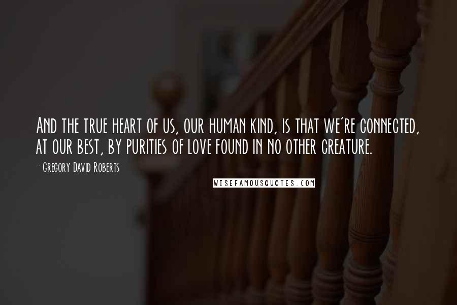 Gregory David Roberts Quotes: And the true heart of us, our human kind, is that we're connected, at our best, by purities of love found in no other creature.