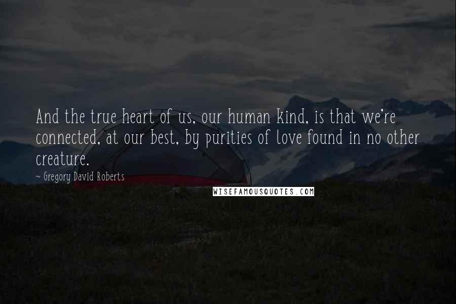 Gregory David Roberts Quotes: And the true heart of us, our human kind, is that we're connected, at our best, by purities of love found in no other creature.