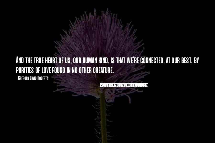 Gregory David Roberts Quotes: And the true heart of us, our human kind, is that we're connected, at our best, by purities of love found in no other creature.