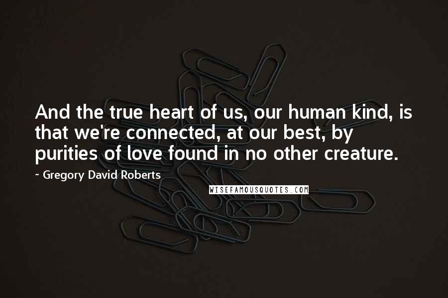 Gregory David Roberts Quotes: And the true heart of us, our human kind, is that we're connected, at our best, by purities of love found in no other creature.