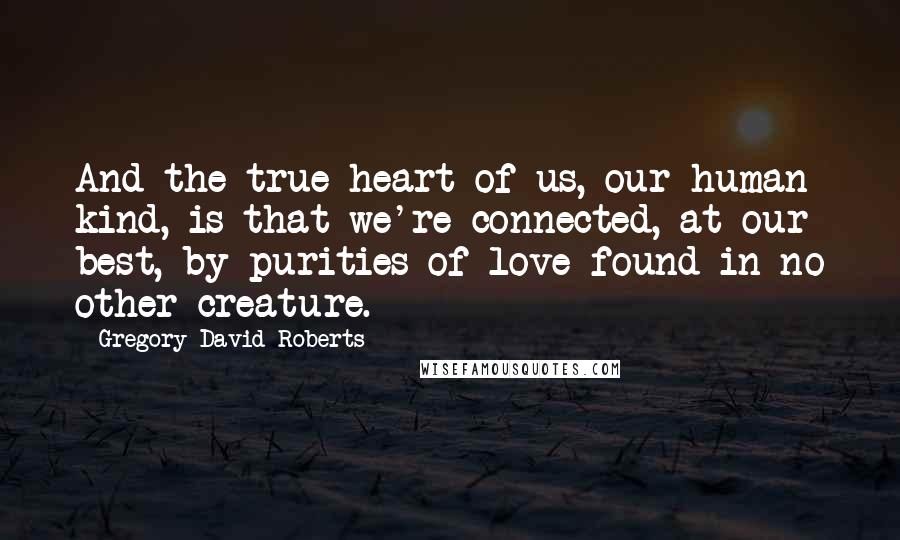 Gregory David Roberts Quotes: And the true heart of us, our human kind, is that we're connected, at our best, by purities of love found in no other creature.