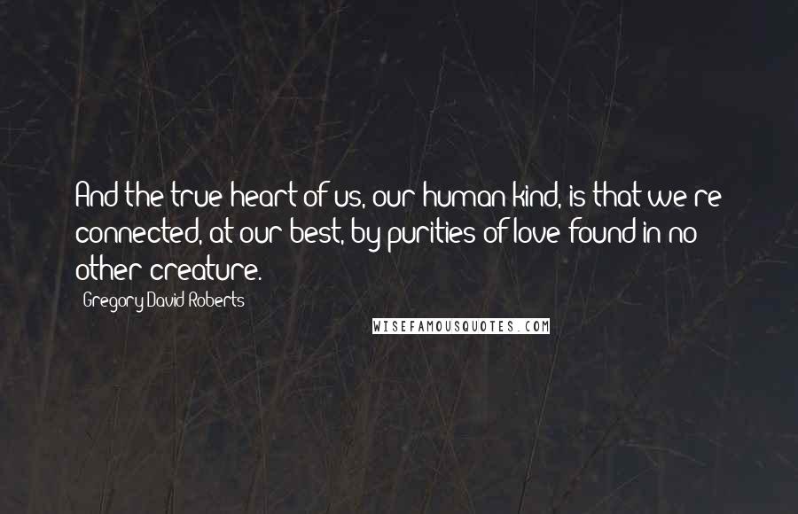 Gregory David Roberts Quotes: And the true heart of us, our human kind, is that we're connected, at our best, by purities of love found in no other creature.