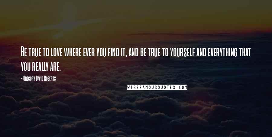 Gregory David Roberts Quotes: Be true to love where ever you find it, and be true to yourself and everything that you really are.
