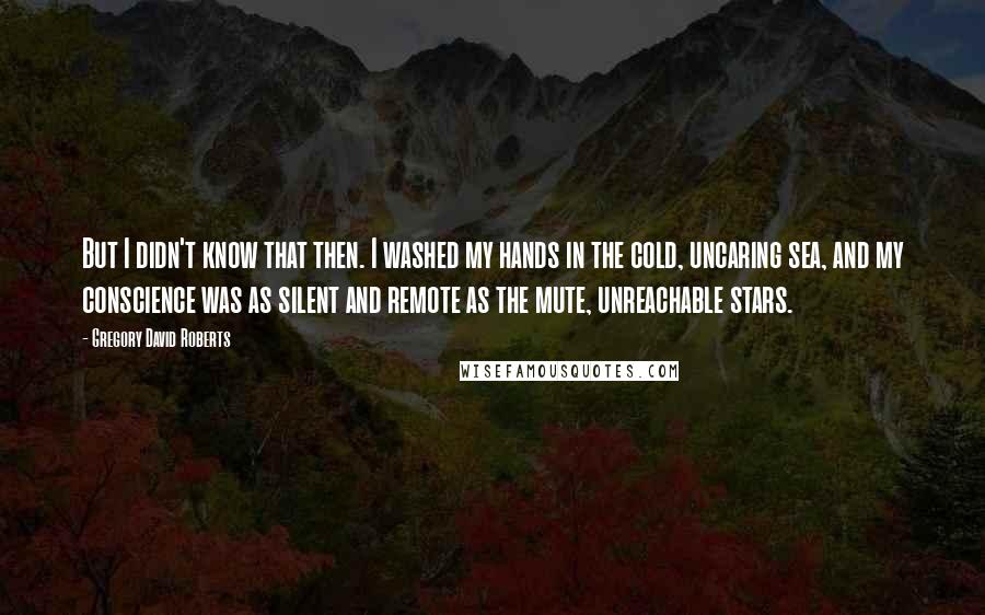 Gregory David Roberts Quotes: But I didn't know that then. I washed my hands in the cold, uncaring sea, and my conscience was as silent and remote as the mute, unreachable stars.