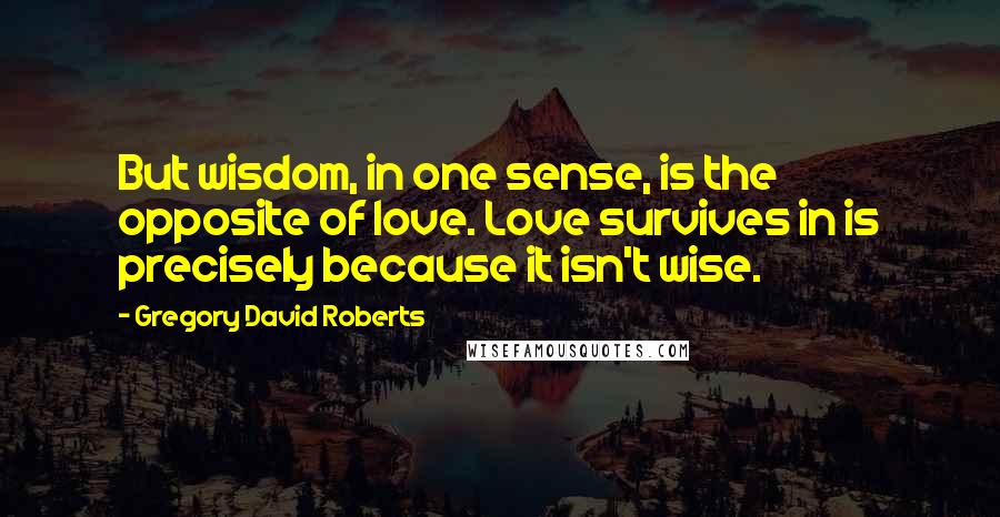 Gregory David Roberts Quotes: But wisdom, in one sense, is the opposite of love. Love survives in is precisely because it isn't wise.