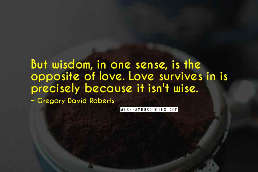 Gregory David Roberts Quotes: But wisdom, in one sense, is the opposite of love. Love survives in is precisely because it isn't wise.