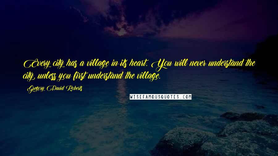 Gregory David Roberts Quotes: Every city has a village in its heart. You will never understand the city, unless you first understand the village.