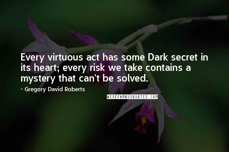 Gregory David Roberts Quotes: Every virtuous act has some Dark secret in its heart; every risk we take contains a mystery that can't be solved.