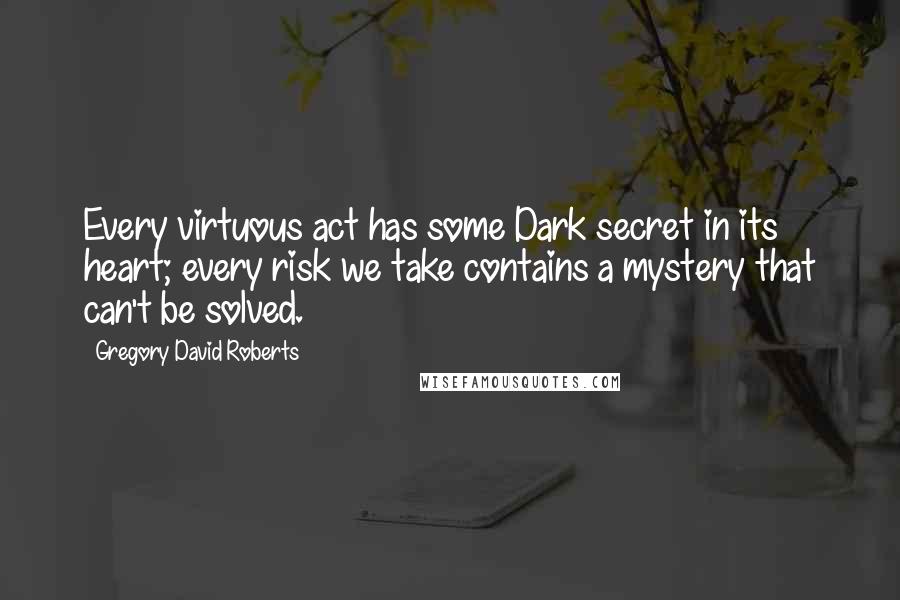 Gregory David Roberts Quotes: Every virtuous act has some Dark secret in its heart; every risk we take contains a mystery that can't be solved.