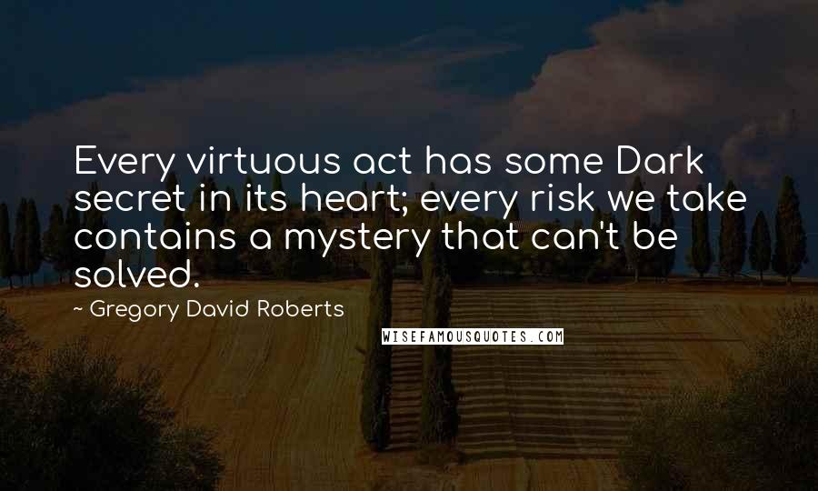 Gregory David Roberts Quotes: Every virtuous act has some Dark secret in its heart; every risk we take contains a mystery that can't be solved.