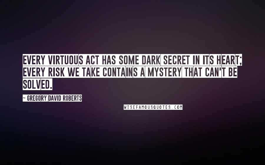 Gregory David Roberts Quotes: Every virtuous act has some Dark secret in its heart; every risk we take contains a mystery that can't be solved.