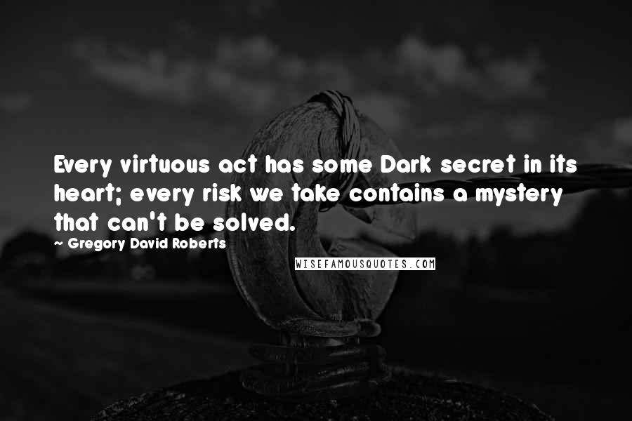 Gregory David Roberts Quotes: Every virtuous act has some Dark secret in its heart; every risk we take contains a mystery that can't be solved.