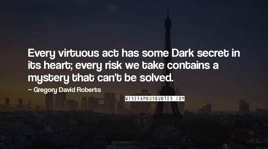 Gregory David Roberts Quotes: Every virtuous act has some Dark secret in its heart; every risk we take contains a mystery that can't be solved.