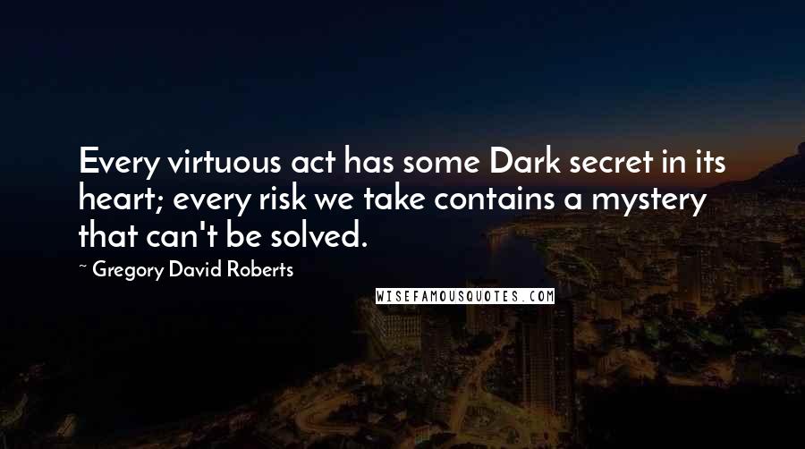 Gregory David Roberts Quotes: Every virtuous act has some Dark secret in its heart; every risk we take contains a mystery that can't be solved.