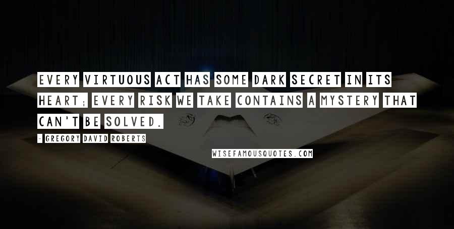 Gregory David Roberts Quotes: Every virtuous act has some Dark secret in its heart; every risk we take contains a mystery that can't be solved.