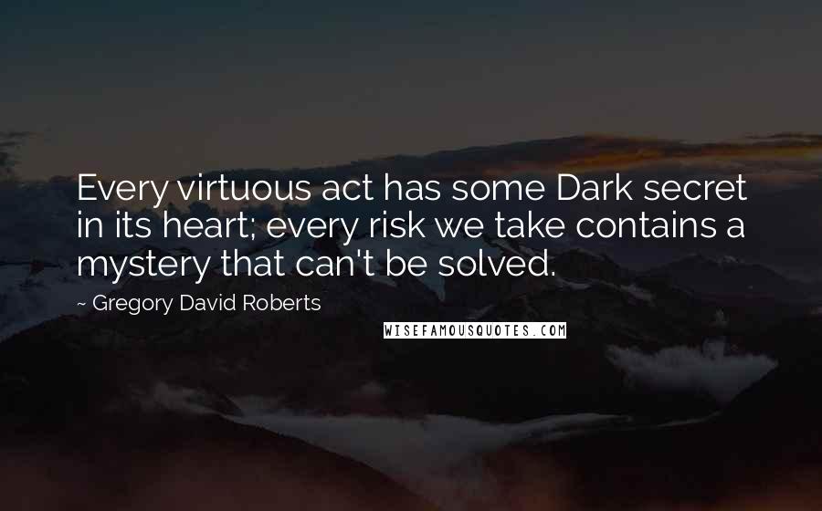 Gregory David Roberts Quotes: Every virtuous act has some Dark secret in its heart; every risk we take contains a mystery that can't be solved.