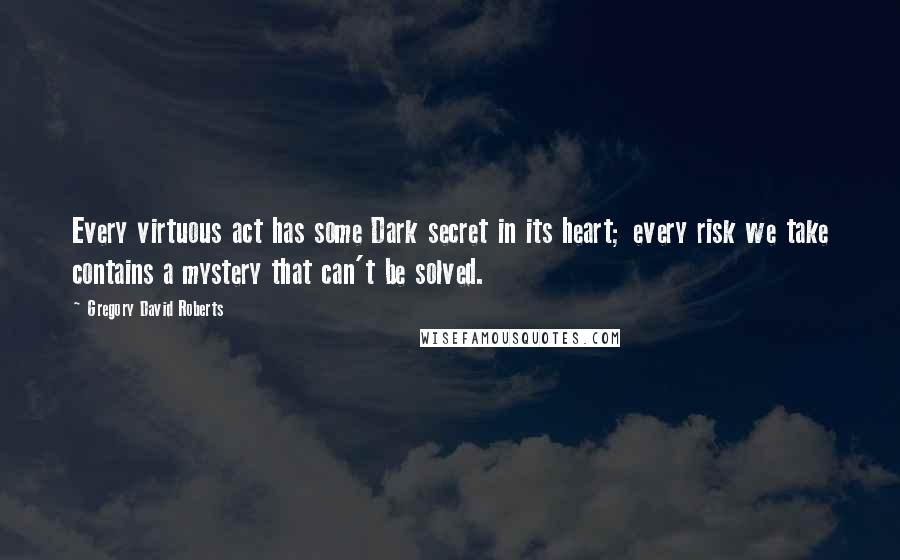 Gregory David Roberts Quotes: Every virtuous act has some Dark secret in its heart; every risk we take contains a mystery that can't be solved.