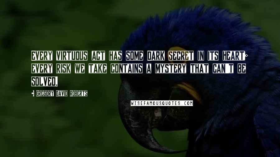 Gregory David Roberts Quotes: Every virtuous act has some Dark secret in its heart; every risk we take contains a mystery that can't be solved.