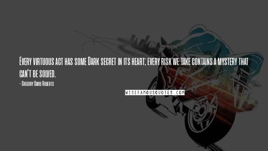 Gregory David Roberts Quotes: Every virtuous act has some Dark secret in its heart; every risk we take contains a mystery that can't be solved.