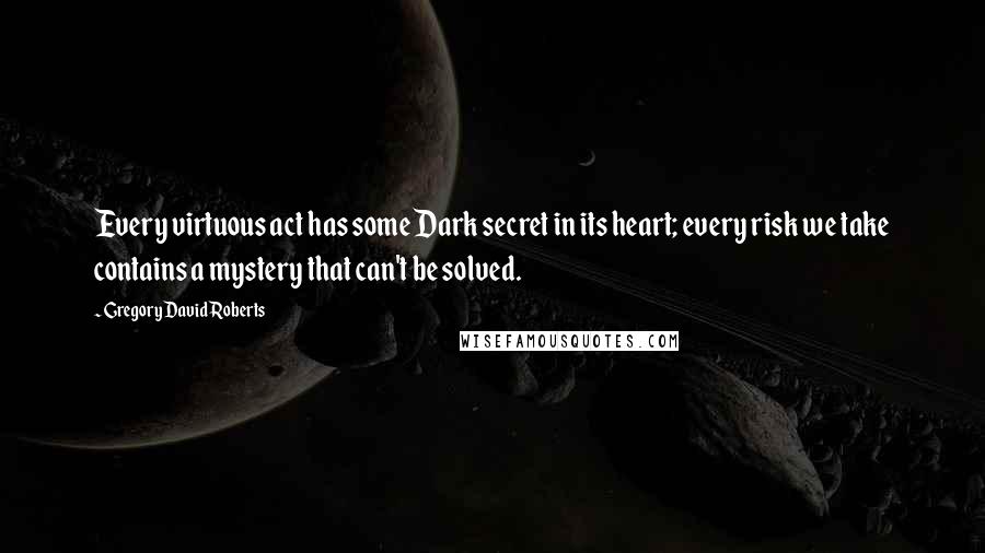 Gregory David Roberts Quotes: Every virtuous act has some Dark secret in its heart; every risk we take contains a mystery that can't be solved.