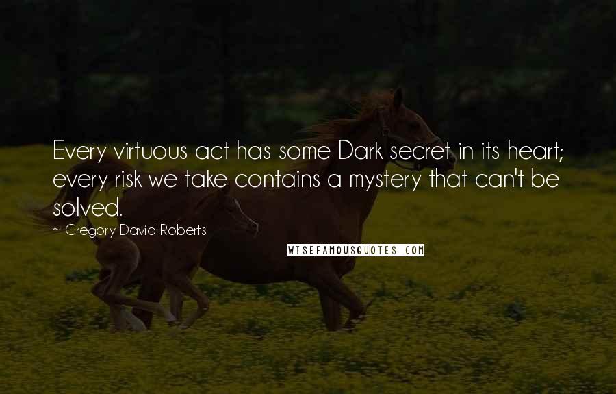 Gregory David Roberts Quotes: Every virtuous act has some Dark secret in its heart; every risk we take contains a mystery that can't be solved.