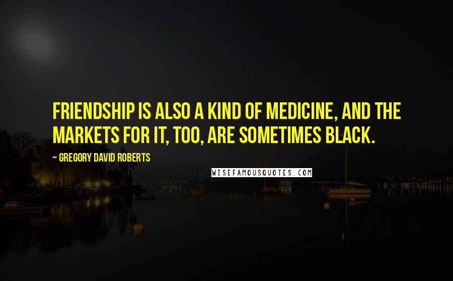 Gregory David Roberts Quotes: Friendship is also a kind of medicine, and the markets for it, too, are sometimes black.