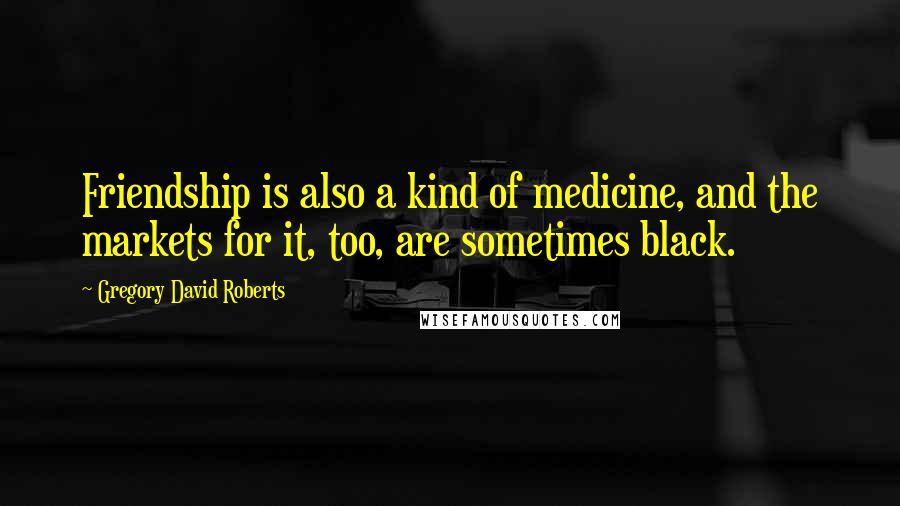 Gregory David Roberts Quotes: Friendship is also a kind of medicine, and the markets for it, too, are sometimes black.