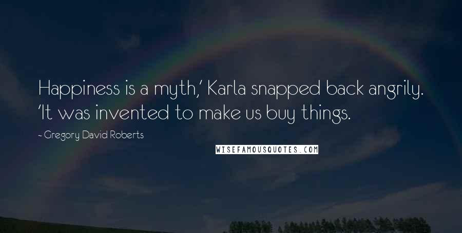 Gregory David Roberts Quotes: Happiness is a myth,' Karla snapped back angrily. 'It was invented to make us buy things.