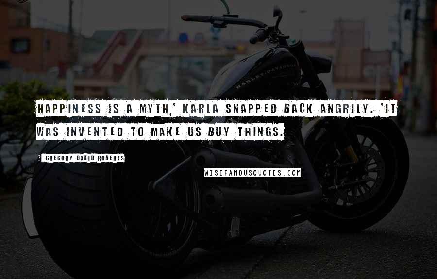 Gregory David Roberts Quotes: Happiness is a myth,' Karla snapped back angrily. 'It was invented to make us buy things.