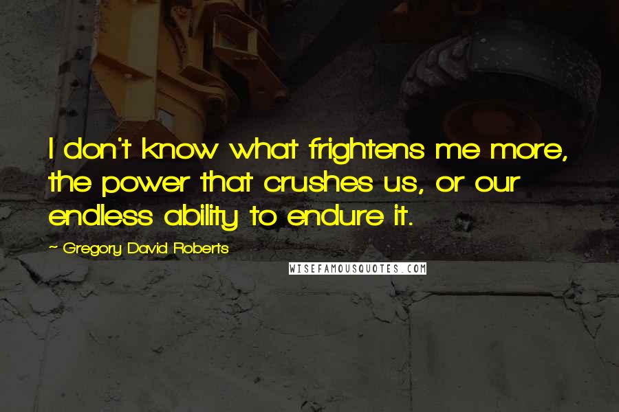 Gregory David Roberts Quotes: I don't know what frightens me more, the power that crushes us, or our endless ability to endure it.