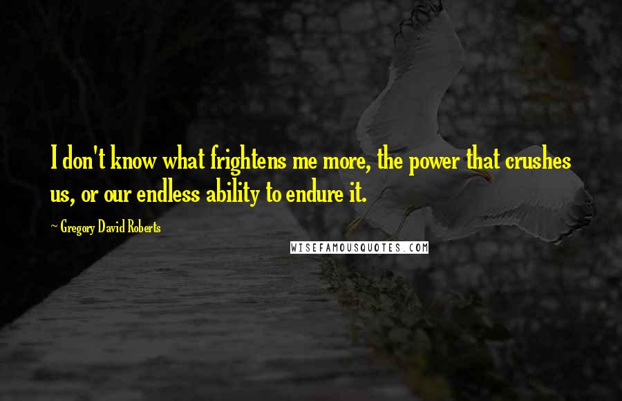 Gregory David Roberts Quotes: I don't know what frightens me more, the power that crushes us, or our endless ability to endure it.