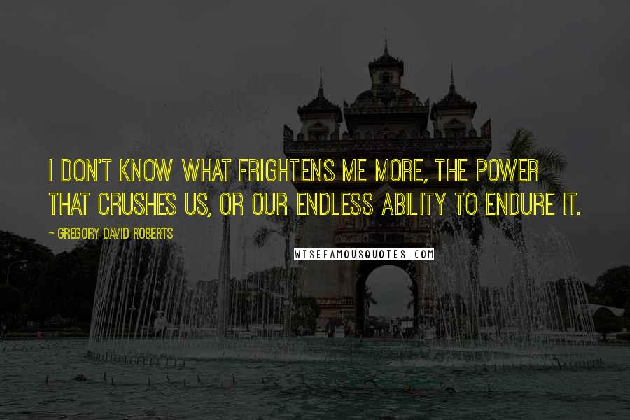 Gregory David Roberts Quotes: I don't know what frightens me more, the power that crushes us, or our endless ability to endure it.