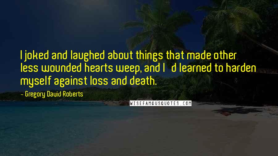 Gregory David Roberts Quotes: I joked and laughed about things that made other less wounded hearts weep, and I'd learned to harden myself against loss and death.