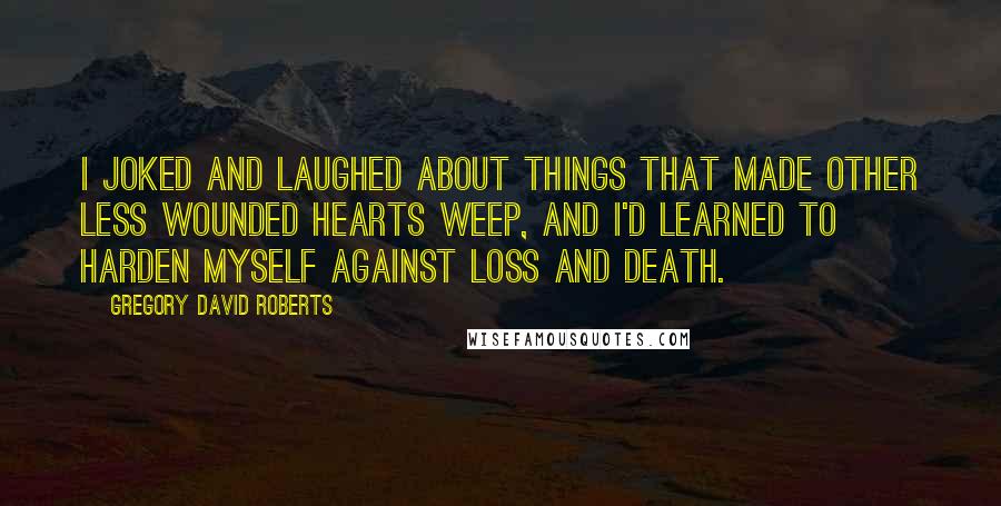 Gregory David Roberts Quotes: I joked and laughed about things that made other less wounded hearts weep, and I'd learned to harden myself against loss and death.