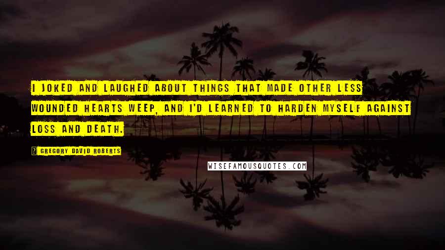 Gregory David Roberts Quotes: I joked and laughed about things that made other less wounded hearts weep, and I'd learned to harden myself against loss and death.