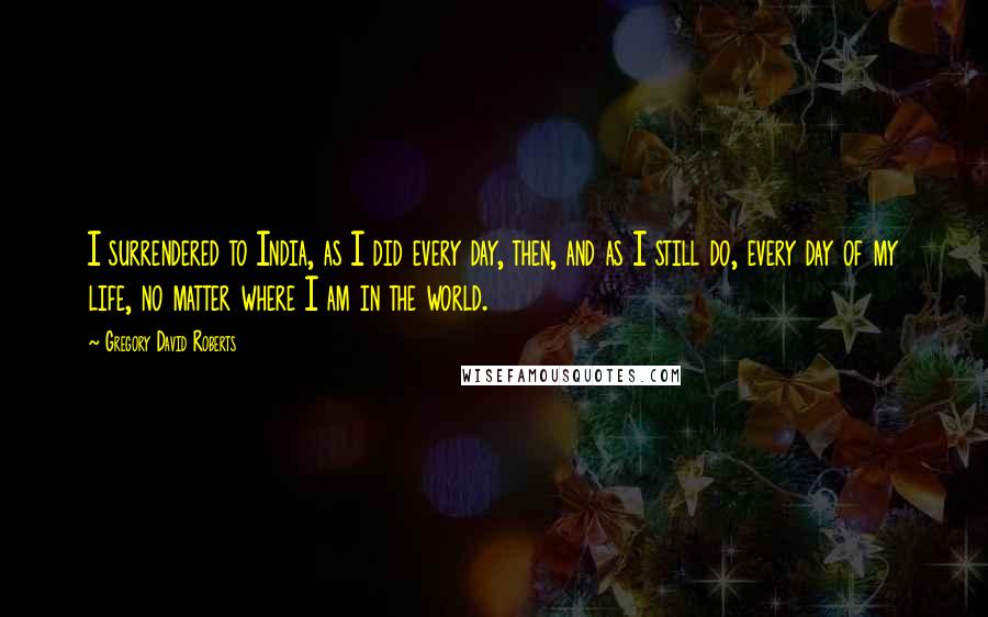 Gregory David Roberts Quotes: I surrendered to India, as I did every day, then, and as I still do, every day of my life, no matter where I am in the world.