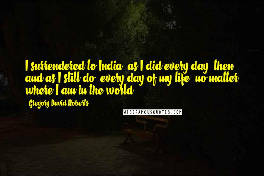 Gregory David Roberts Quotes: I surrendered to India, as I did every day, then, and as I still do, every day of my life, no matter where I am in the world.