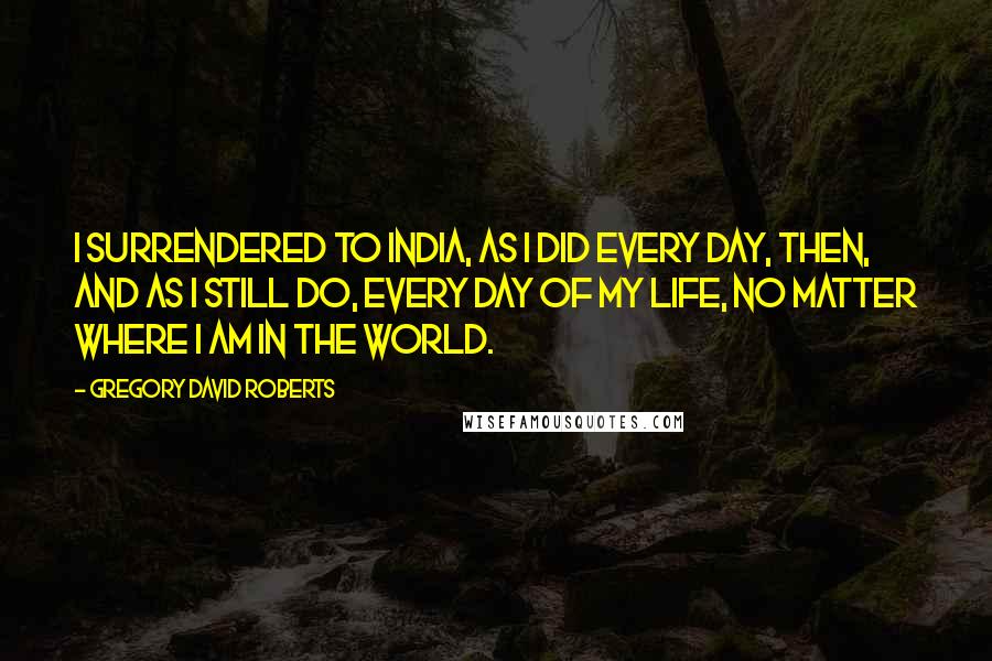 Gregory David Roberts Quotes: I surrendered to India, as I did every day, then, and as I still do, every day of my life, no matter where I am in the world.