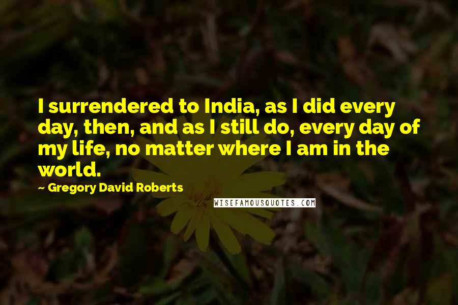 Gregory David Roberts Quotes: I surrendered to India, as I did every day, then, and as I still do, every day of my life, no matter where I am in the world.