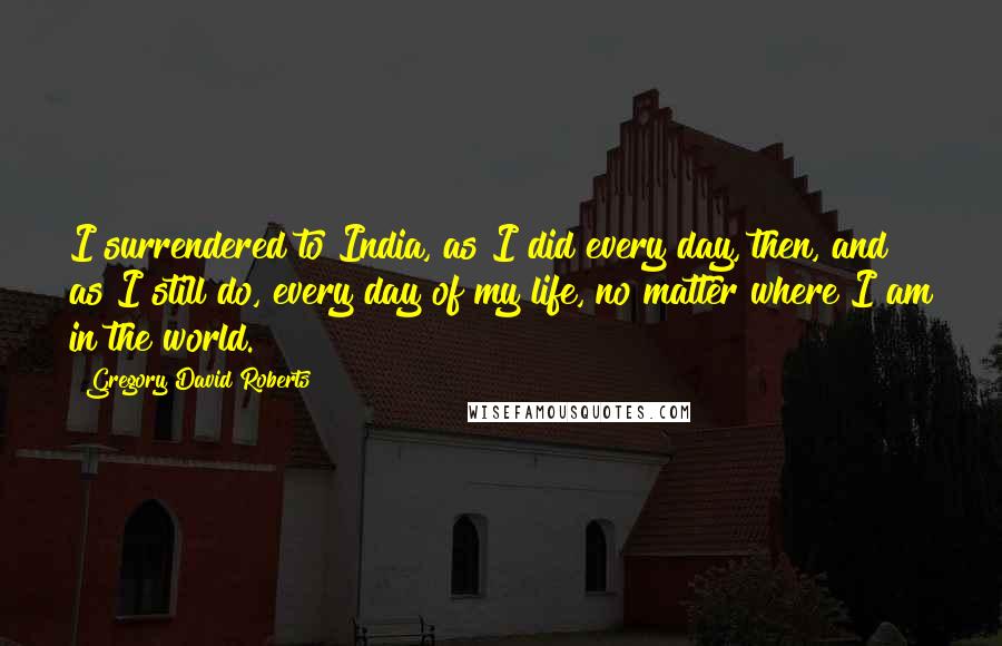 Gregory David Roberts Quotes: I surrendered to India, as I did every day, then, and as I still do, every day of my life, no matter where I am in the world.