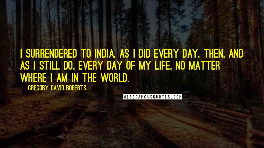 Gregory David Roberts Quotes: I surrendered to India, as I did every day, then, and as I still do, every day of my life, no matter where I am in the world.