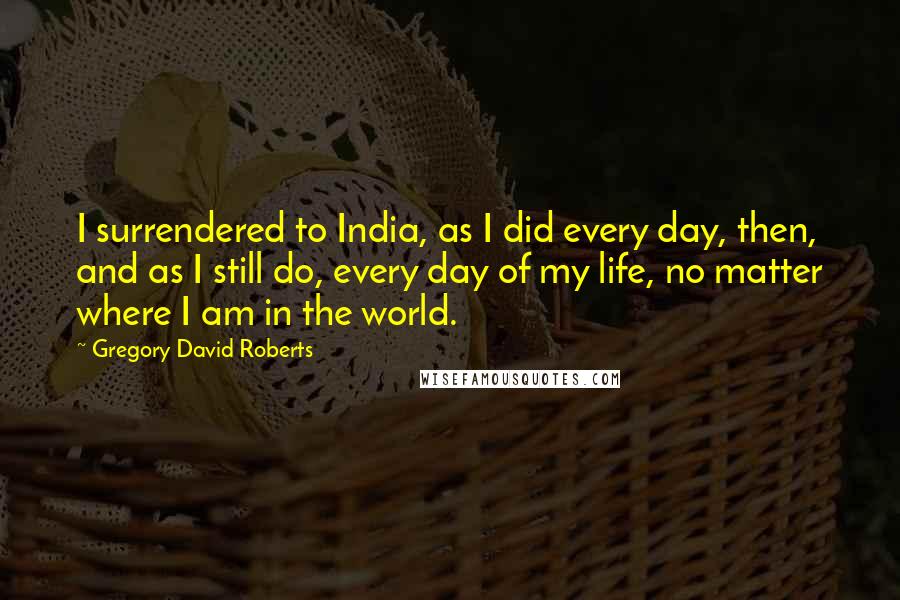 Gregory David Roberts Quotes: I surrendered to India, as I did every day, then, and as I still do, every day of my life, no matter where I am in the world.