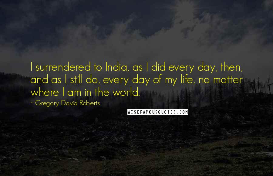 Gregory David Roberts Quotes: I surrendered to India, as I did every day, then, and as I still do, every day of my life, no matter where I am in the world.