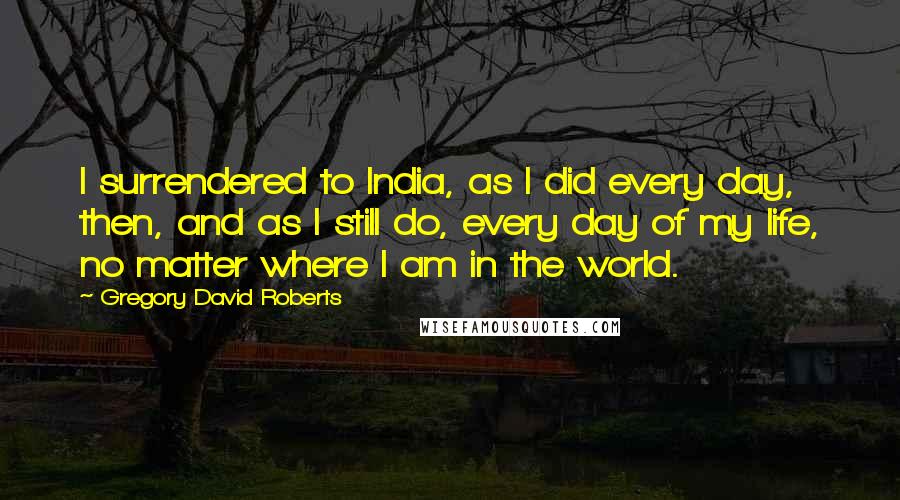 Gregory David Roberts Quotes: I surrendered to India, as I did every day, then, and as I still do, every day of my life, no matter where I am in the world.