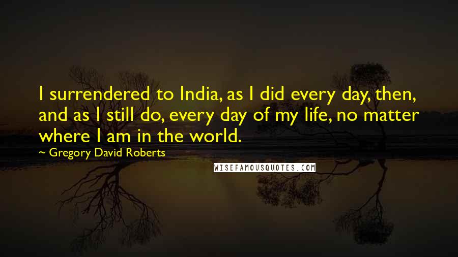 Gregory David Roberts Quotes: I surrendered to India, as I did every day, then, and as I still do, every day of my life, no matter where I am in the world.