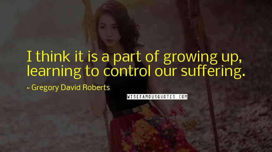 Gregory David Roberts Quotes: I think it is a part of growing up, learning to control our suffering.